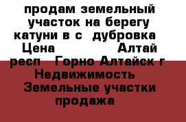 продам земельный участок на берегу катуни в с. дубровка › Цена ­ 900 000 - Алтай респ., Горно-Алтайск г. Недвижимость » Земельные участки продажа   